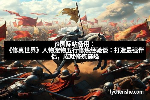 j9国际站备用：《修真世界》人物宠物五行修炼经验谈：打造最强伴侣，成就修炼巅峰